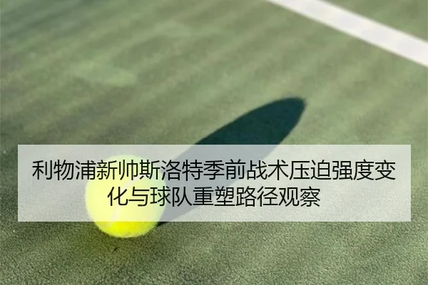 利物浦新帅斯洛特季前战术压迫强度变化与球队重塑路径观察