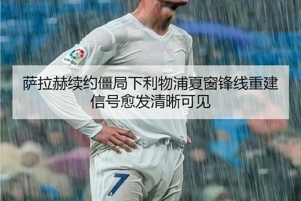 萨拉赫续约僵局下利物浦夏窗锋线重建信号愈发清晰可见