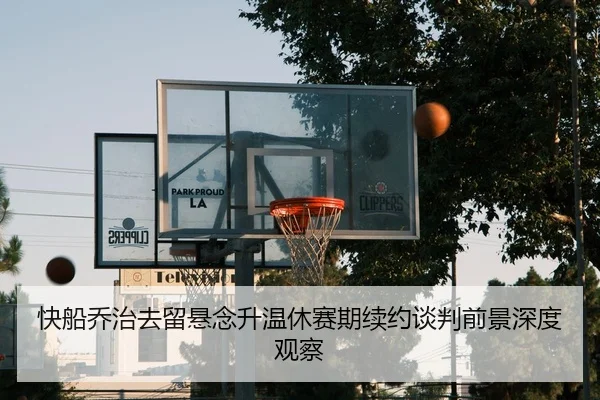 快船乔治去留悬念升温休赛期续约谈判前景深度观察
