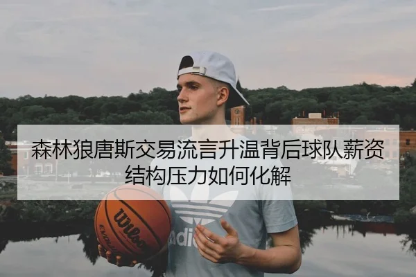 森林狼唐斯交易流言升温背后球队薪资结构压力如何化解