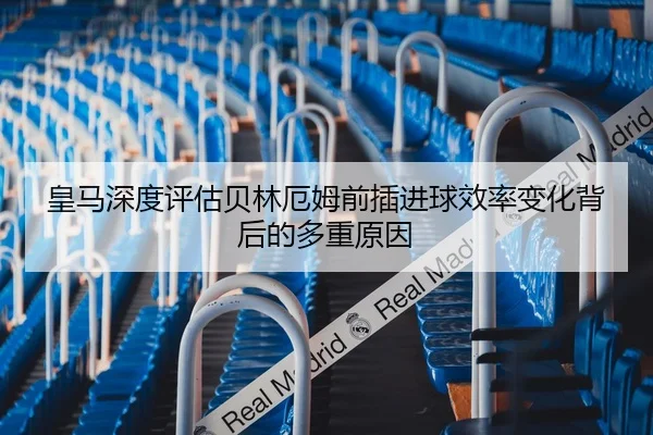 皇马深度评估贝林厄姆前插进球效率变化背后的多重原因